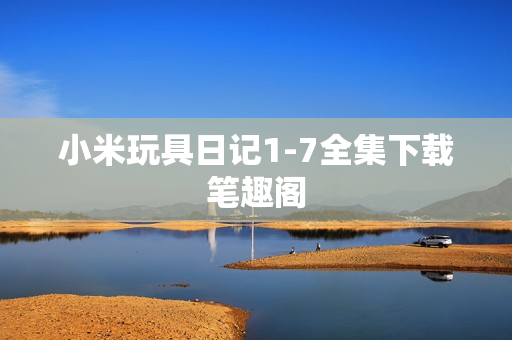小米玩具日记1-7全集下载笔趣阁