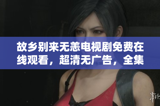 故乡别来无恙电视剧免费在线观看，超清无广告，全集高清不卡。