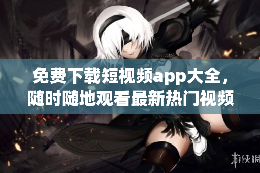 免费下载短视频app大全，随时随地观看最新热门视频