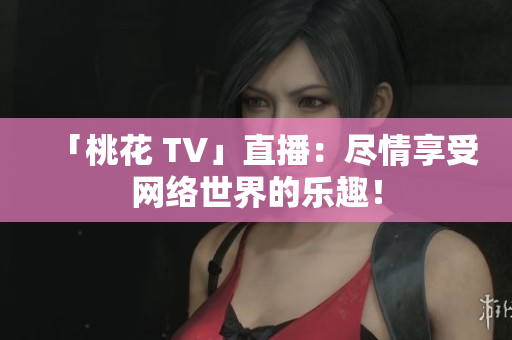 「桃花 TV」直播：尽情享受网络世界的乐趣！