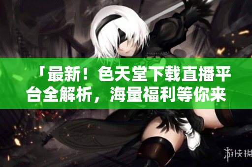 「最新！色天堂下载直播平台全解析，海量福利等你来拿！」