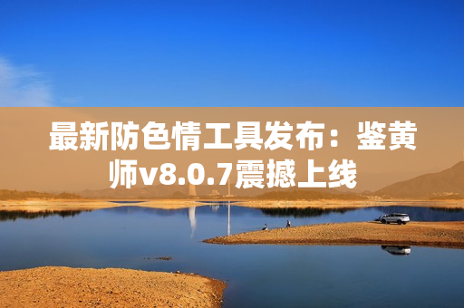 最新防色情工具发布：鉴黄师v8.0.7震撼上线