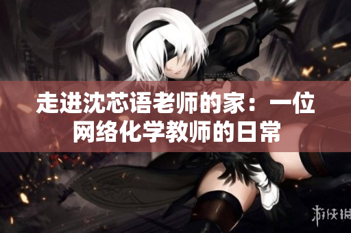走进沈芯语老师的家：一位网络化学教师的日常