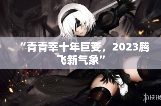 “青青莘十年巨变，2023腾飞新气象”