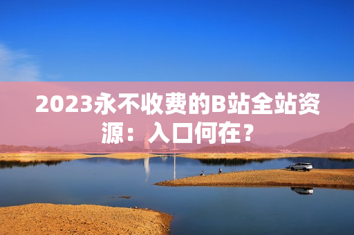 2023永不收费的B站全站资源：入口何在？