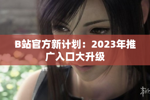 B站官方新计划：2023年推广入口大升级