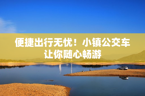 便捷出行无忧！小镇公交车让你随心畅游