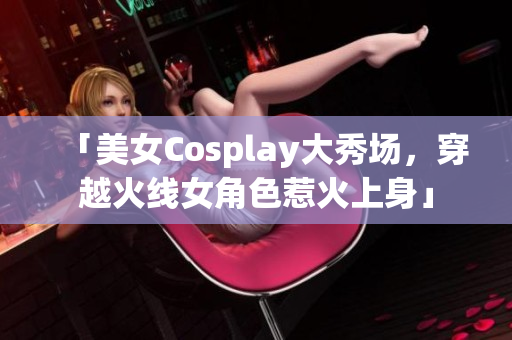 「美女Cosplay大秀场，穿越火线女角色惹火上身」
