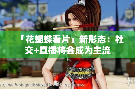 「花蝴蝶看片」新形态：社交+直播将会成为主流