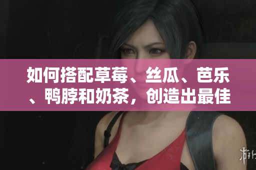 如何搭配草莓、丝瓜、芭乐、鸭脖和奶茶，创造出最佳口感？