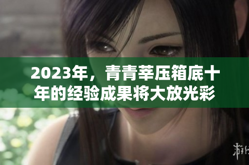 2023年，青青莘压箱底十年的经验成果将大放光彩