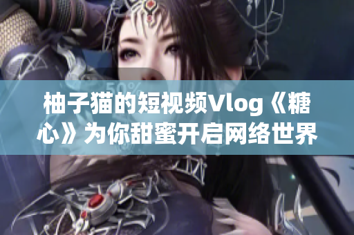 柚子猫的短视频Vlog《糖心》为你甜蜜开启网络世界