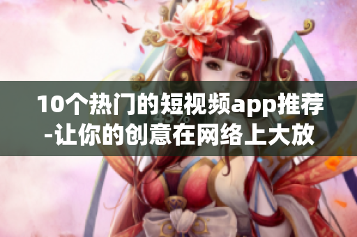 10个热门的短视频app推荐-让你的创意在网络上大放异彩