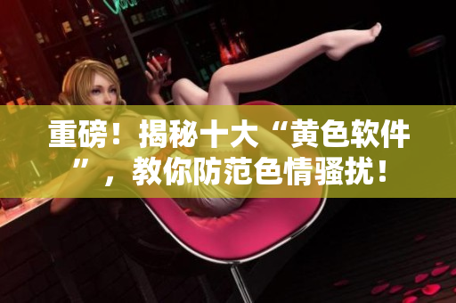 重磅！揭秘十大“黄色软件”，教你防范色情骚扰！