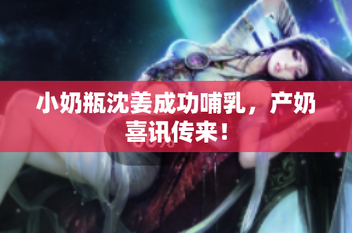 小奶瓶沈姜成功哺乳，产奶喜讯传来！