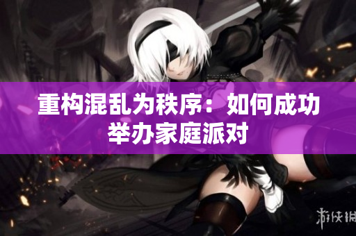 重构混乱为秩序：如何成功举办家庭派对