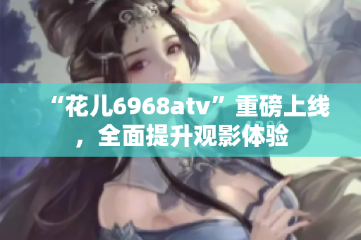 “花儿6968atv”重磅上线，全面提升观影体验