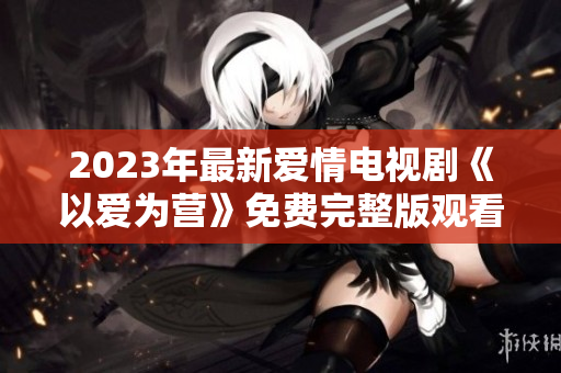 2023年最新爱情电视剧《以爱为营》免费完整版观看