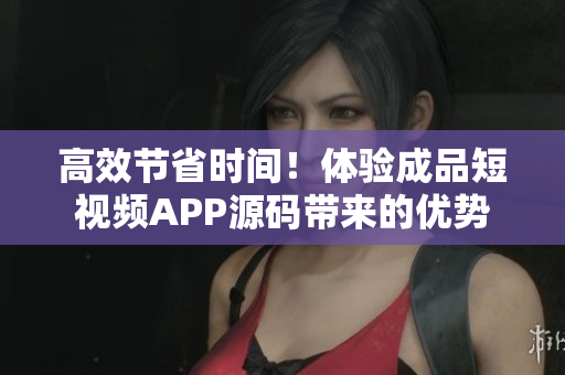 高效节省时间！体验成品短视频APP源码带来的优势