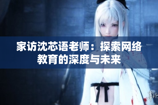 家访沈芯语老师：探索网络教育的深度与未来