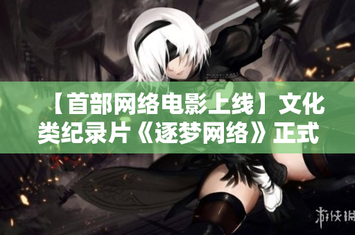 【首部网络电影上线】文化类纪录片《逐梦网络》正式发布！