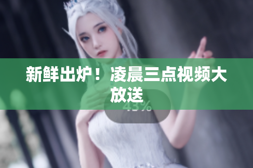 新鲜出炉！凌晨三点视频大放送