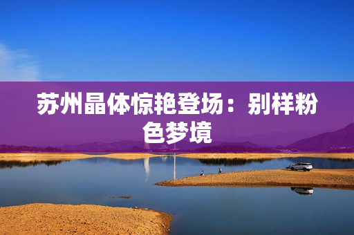 苏州晶体惊艳登场：别样粉色梦境