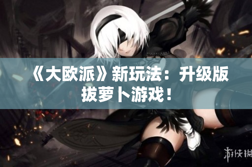 《大欧派》新玩法：升级版拔萝卜游戏！