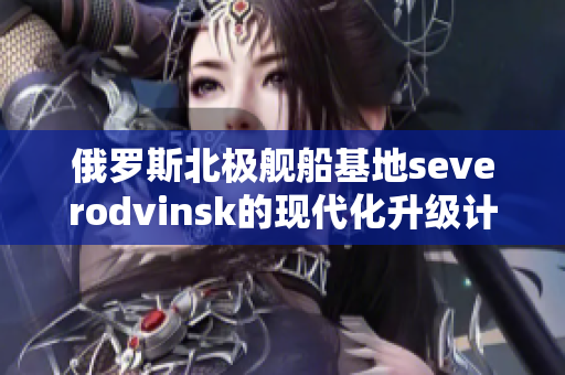 俄罗斯北极舰船基地severodvinsk的现代化升级计划