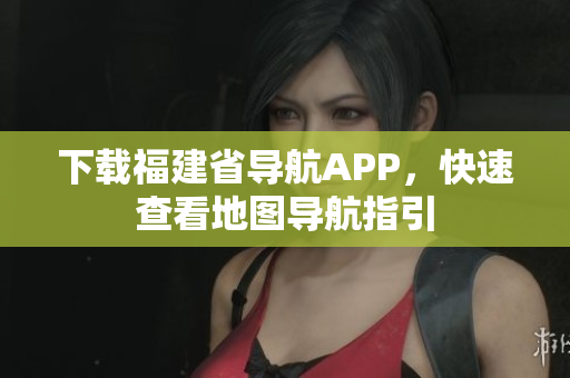 下载福建省导航APP，快速查看地图导航指引