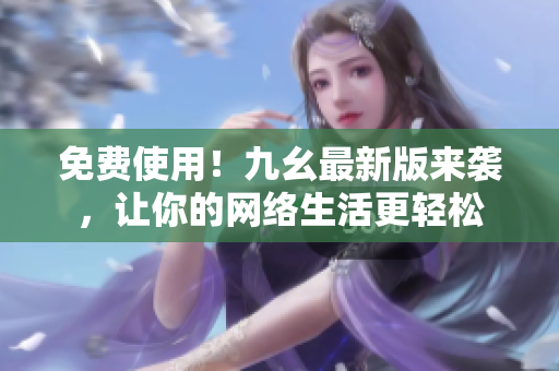 免费使用！九幺最新版来袭，让你的网络生活更轻松