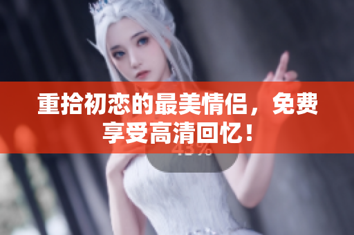 重拾初恋的最美情侣，免费享受高清回忆！