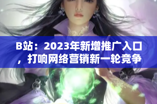 B站：2023年新增推广入口，打响网络营销新一轮竞争