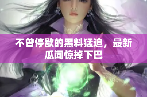 不曾停歇的黑料猛追，最新瓜闻惊掉下巴