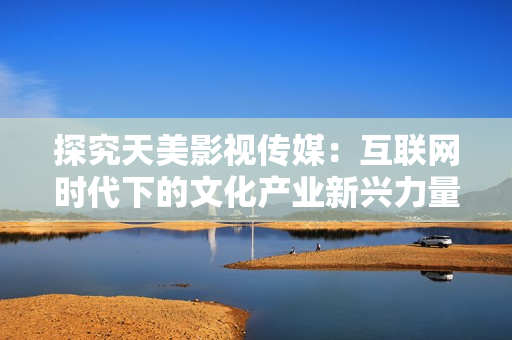 探究天美影视传媒：互联网时代下的文化产业新兴力量