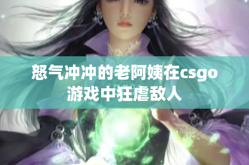 怒气冲冲的老阿姨在csgo游戏中狂虐敌人
