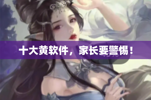 十大黄软件，家长要警惕！