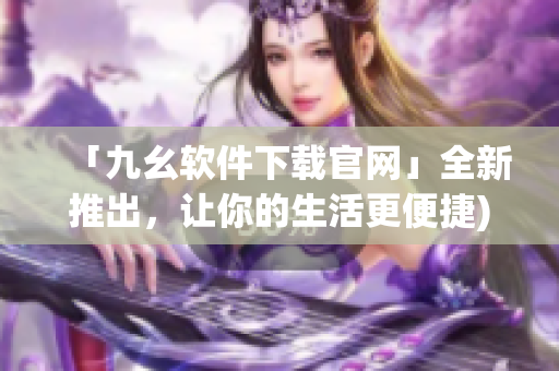 「九幺软件下载官网」全新推出，让你的生活更便捷)