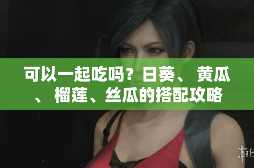 可以一起吃吗？日葵、 黄瓜、 榴莲、丝瓜的搭配攻略
