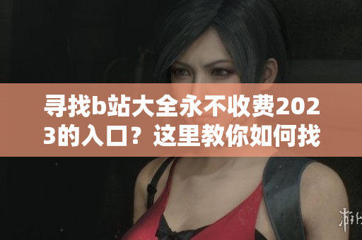寻找b站大全永不收费2023的入口？这里教你如何找到！