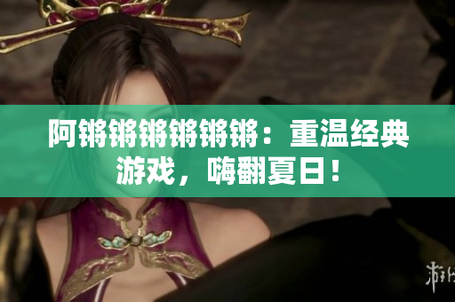 阿锵锵锵锵锵锵：重温经典游戏，嗨翻夏日！