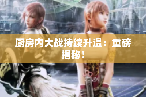 厨房内大战持续升温：重磅揭秘！