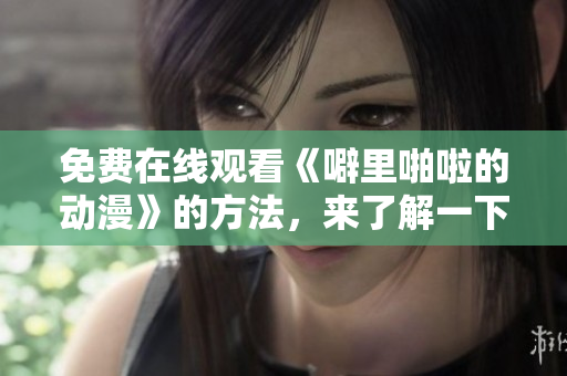 免费在线观看《噼里啪啦的动漫》的方法，来了解一下！