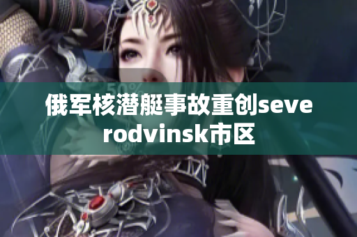俄军核潜艇事故重创severodvinsk市区