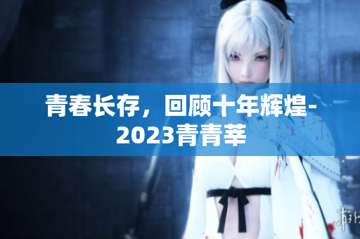 青春长存，回顾十年辉煌-2023青青莘