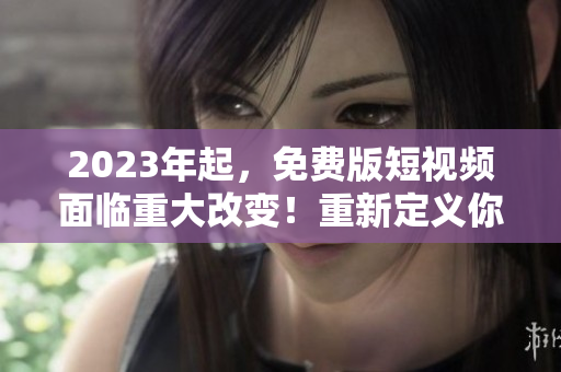 2023年起，免费版短视频面临重大改变！重新定义你的视界