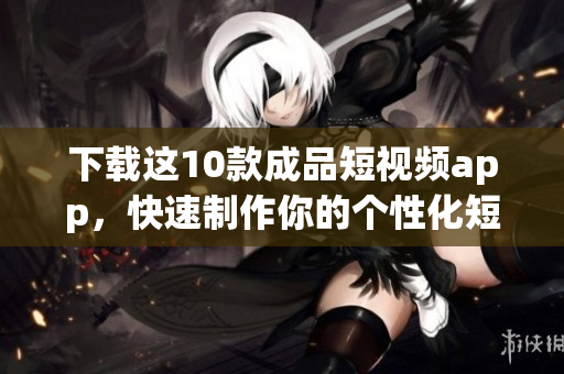 下载这10款成品短视频app，快速制作你的个性化短视频