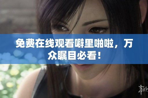 免费在线观看噼里啪啦，万众瞩目必看！