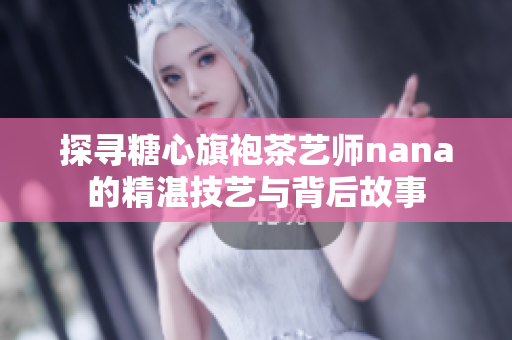 探寻糖心旗袍茶艺师nana的精湛技艺与背后故事
