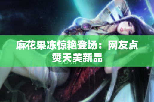 麻花果冻惊艳登场：网友点赞天美新品